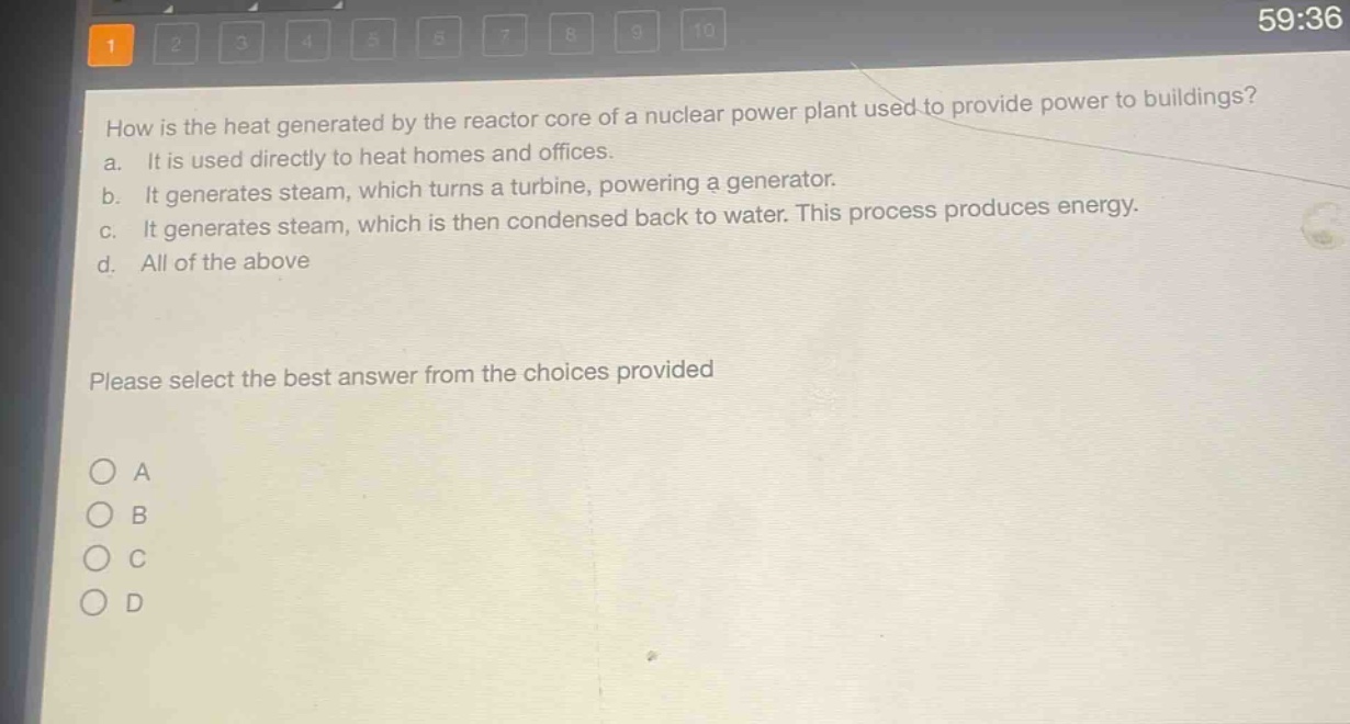 how is the heat generated by the reactor core of a nuclear power plant used to provide power to buildings?\na. it is used directly to heat homes and offices.\nb. it generates steam, which turns a turbine, powering a generator.\nc. it generates steam, which is then condensed back to water. this process produces energy.\nd. all of the above\nplease select the best answer from the choices provided\no a\no b\no c\no d