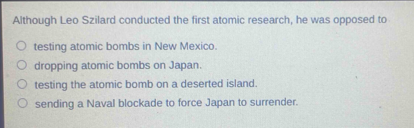 although leo szilard conducted the first atomic research, he was opposed to\ntesting atomic bombs in new mexico.\ndropping atomic bombs on japan.\ntesting the atomic bomb on a deserted island.\nsending a naval blockade to force japan to surrender.