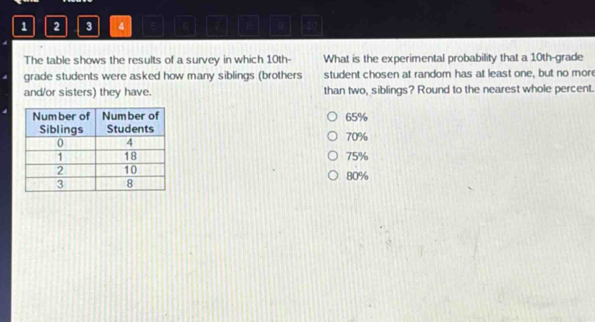 the table shows the results of a survey in which 10th - grade students were asked how many siblings (brothers and/or sisters) they have. what is the experimental probability that a 10th - grade student chosen at random has at least one, but no more than two, siblings? round to the nearest whole percent.\n|number of siblings|number of students|\n|----|----|\n|0|4|\n|1|18|\n|2|10|\n|3|8|\n65%\n70%\n75%\n80%
