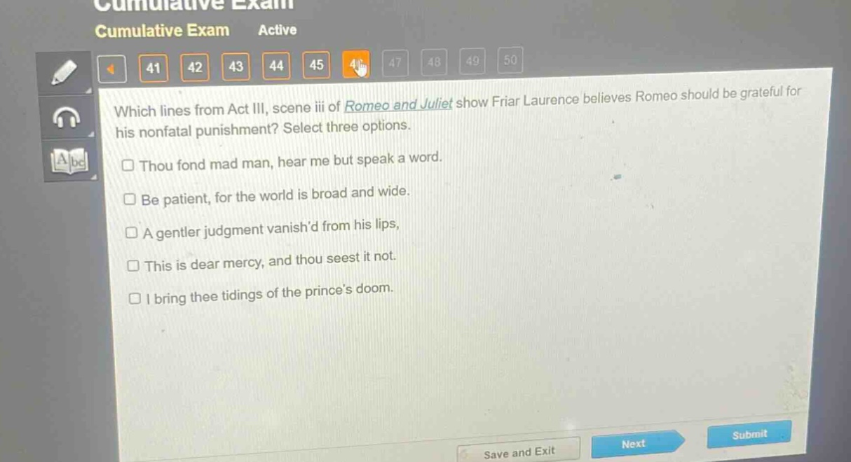 which lines from act iii, scene iii of romeo and juliet show friar laurence believes romeo should be grateful for his nonfatal punishment? select three options.\n□ thou fond mad man, hear me but speak a word.\n□ be patient, for the world is broad and wide.\n□ a gentler judgment vanishd from his lips,\n□ this is dear mercy, and thou seest it not.\n□ i bring thee tidings of the princes doom.