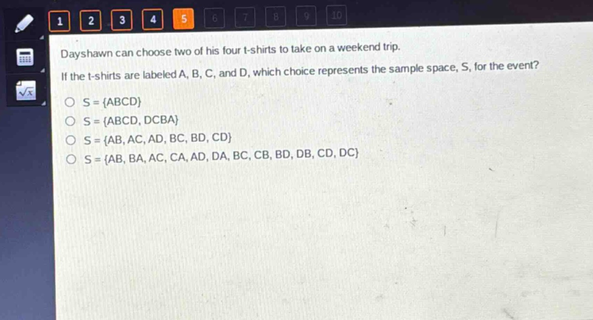 dayshawn can choose two of his four t - shirts to take on a weekend trip. if the t - shirts are labeled a, b, c, and d, which choice represents the sample space, s, for the event?\no s = {abcd}\no s = {abcd, dcba}\no s = {ab, ac, ad, bc, bd, cd}\no s = {ab, ba, ac, ca, ad, da, bc, cb, bd, db, cd, dc}