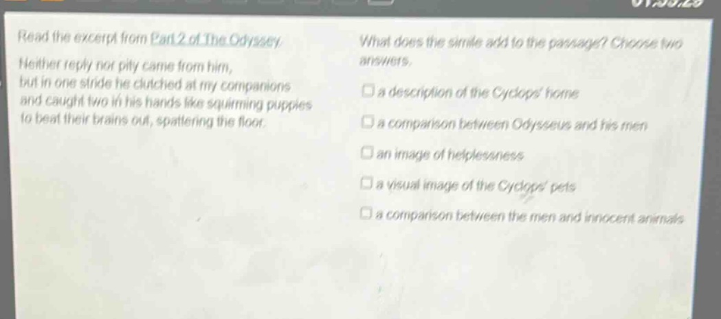 read the excerpt from part 2 of the odyssey. neither reply nor pity came from him, but in one stride he clutched at my companions and caught two in his hands like squirming puppies to beat their brains out, spattering the floor. what does the simile add to the passage? choose two answers. a description of the cyclops home a comparison between odysseus and his men an image of helplessness a visual image of the cyclops pets a comparison between the men and innocent animals