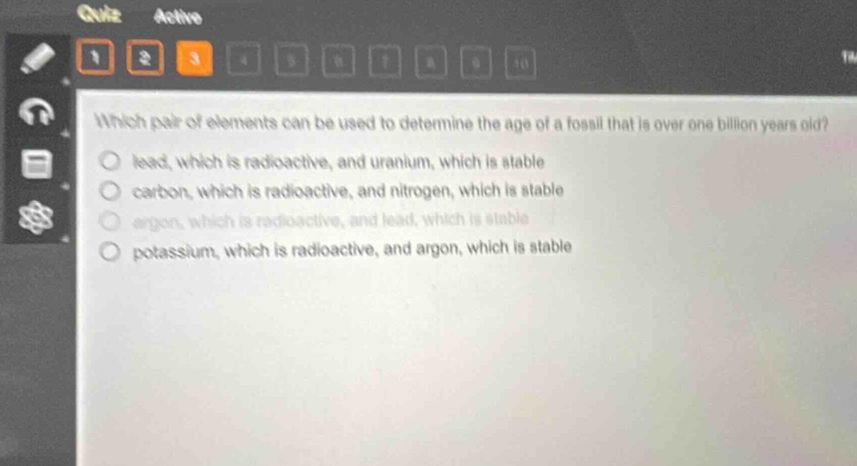 which pair of elements can be used to determine the age of a fossil that is over one billion years old?\nlead, which is radioactive, and uranium, which is stable\ncarbon, which is radioactive, and nitrogen, which is stable\nargon, which is radioactive, and lead, which is stable\npotassium, which is radioactive, and argon, which is stable