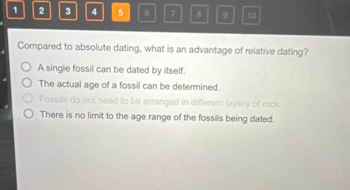 compared to absolute dating, what is an advantage of relative dating?\na single fossil can be dated by itself.\nthe actual age of a fossil can be determined.\nfossils do not need to be arranged in different layers of rock.\nthere is no limit to the age range of the fossils being dated.