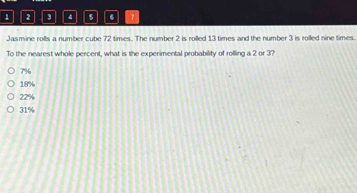 jasmine rolls a number cube 72 times. the number 2 is rolled 13 times and the number 3 is rolled nine times. to the nearest whole percent, what is the experimental probability of rolling a 2 or 3?\no 7%\no 18%\no 22%\no 31%