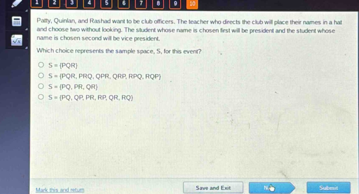 patty, quinlan, and rashad want to be club officers. the teacher who directs the club will place their names in a hat and choose two without looking. the student whose name is chosen first will be president and the student whose name is chosen second will be vice - president. which choice represents the sample space, s, for this event? o s = {pqr} o s = {pqr, prq, qpr, qrp, rpq, rqp} o s = {pq, pr, qr} o s = {pq, qp, pr, rp, qr, rq}