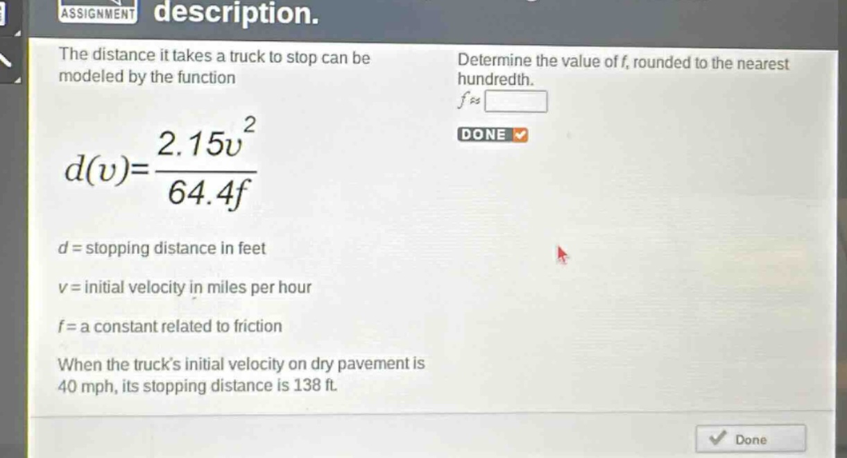 the distance it takes a truck to stop can be modeled by the function $d(v)=\frac{2.15v^{2}}{64.4f}$. $d =$ stopping distance in feet. $v =$ initial velocity in miles per hour. $f =$ a constant related to friction. when the trucks initial velocity on dry pavement is 40 mph, its stopping distance is 138 ft. determine the value of $f$, rounded to the nearest hundredth.