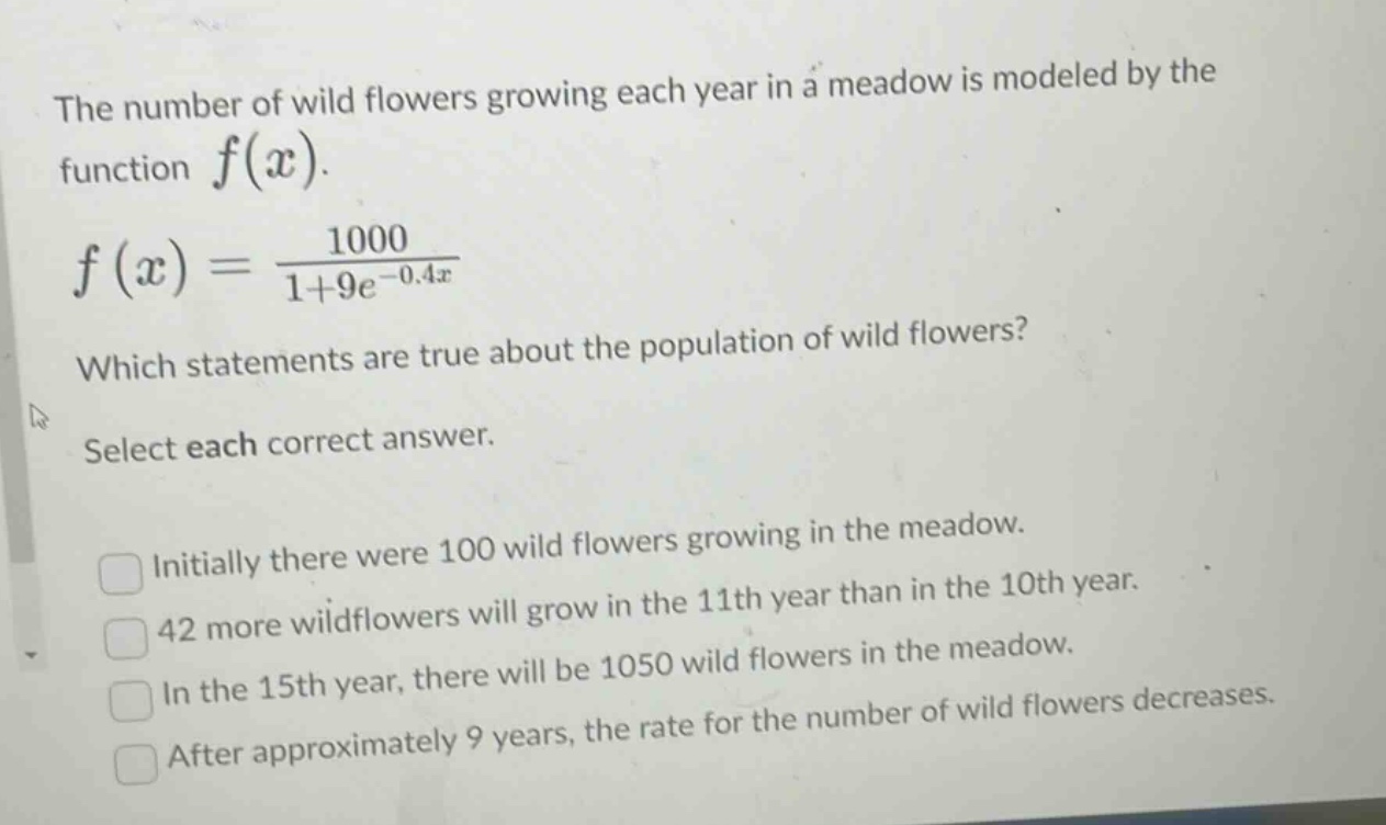 the number of wild flowers growing each year in a meadow is modeled by the function $f(x)$. $f(x)=\frac{1000}{1 + 9e^{-0.4x}}$. which statements are true about the population of wild flowers? select each correct answer. initially there were 100 wild flowers growing in the meadow. 42 more wildflowers will grow in the 11th year than in the 10th year. in the 15th year, there will be 1050 wild flowers in the meadow. after approximately 9 years, the rate for the number of wild flowers decreases.