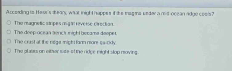according to hesss theory, what might happen if the magma under a mid - ocean ridge cools?\nthe magnetic stripes might reverse direction.\nthe deep - ocean trench might become deeper.\nthe crust at the ridge might form more quickly.\nthe plates on either side of the ridge might stop moving.