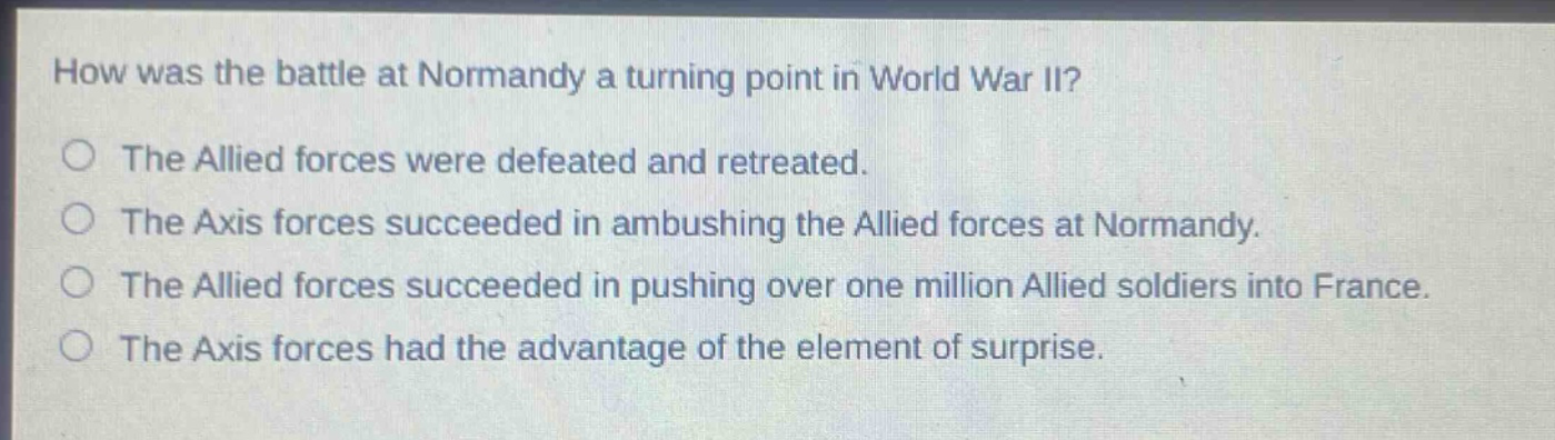 how was the battle at normandy a turning point in world war ii?\nthe allied forces were defeated and retreated.\nthe axis forces succeeded in ambushing the allied forces at normandy.\nthe allied forces succeeded in pushing over one million allied soldiers into france.\nthe axis forces had the advantage of the element of surprise.