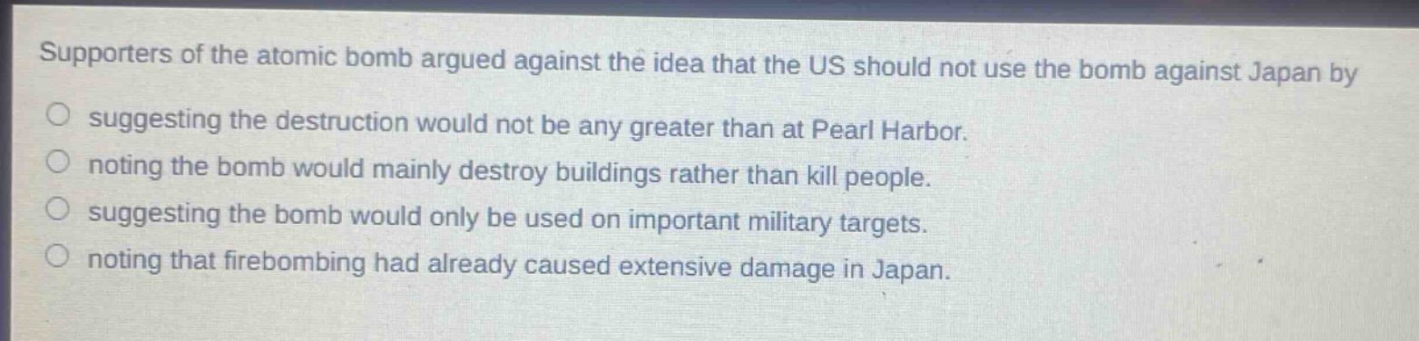 supporters of the atomic bomb argued against the idea that the us should not use the bomb against japan by\nsuggesting the destruction would not be any greater than at pearl harbor.\nnoting the bomb would mainly destroy buildings rather than kill people.\nsuggesting the bomb would only be used on important military targets.\nnoting that firebombing had already caused extensive damage in japan.