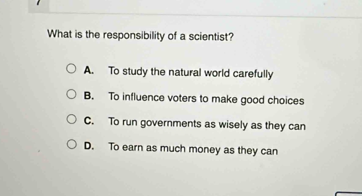 what is the responsibility of a scientist?\na. to study the natural world carefully\nb. to influence voters to make good choices\nc. to run governments as wisely as they can\nd. to earn as much money as they can