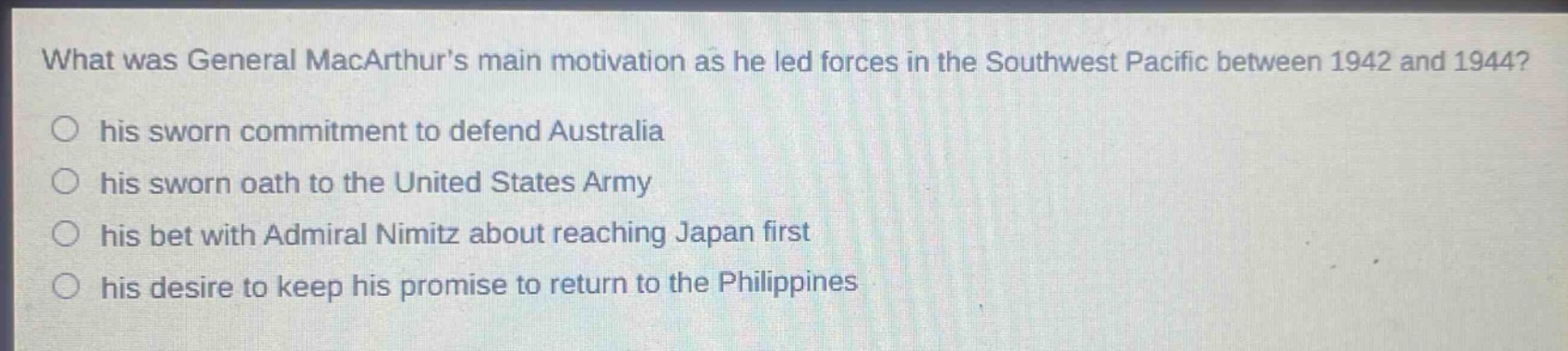what was general macarthurs main motivation as he led forces in the southwest pacific between 1942 and 1944?\n○ his sworn commitment to defend australia\n○ his sworn oath to the united states army\n○ his bet with admiral nimitz about reaching japan first\n○ his desire to keep his promise to return to the philippines