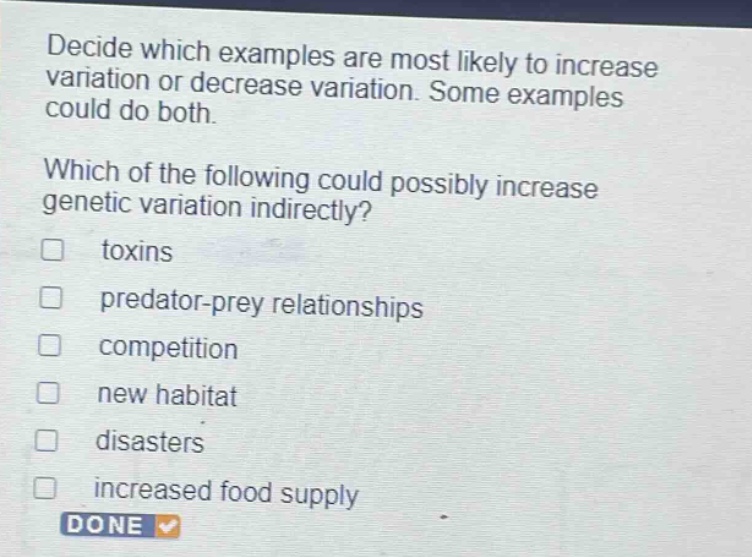 decide which examples are most likely to increase variation or decrease variation. some examples could do both.\nwhich of the following could possibly increase genetic variation indirectly?\ntoxins\npredator - prey relationships\ncompetition\nnew habitat\ndisasters\nincreased food supply