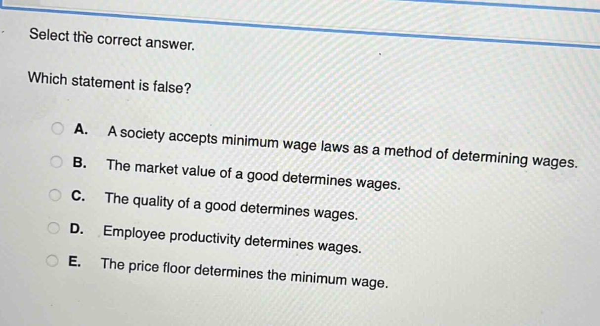 select the correct answer. which statement is false? a. a society accepts minimum wage laws as a method of determining wages. b. the market value of a good determines wages. c. the quality of a good determines wages. d. employee productivity determines wages. e. the price floor determines the minimum wage.