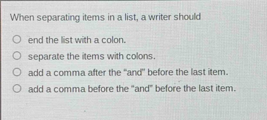 when separating items in a list, a writer should\n○ end the list with a colon.\n○ separate the items with colons.\n○ add a comma after the “and” before the last item.\n○ add a comma before the “and” before the last item.