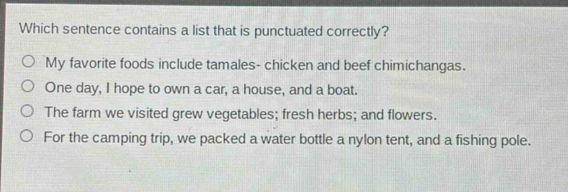 which sentence contains a list that is punctuated correctly?\nmy favorite foods include tamales- chicken and beef chimichangas.\none day, i hope to own a car, a house, and a boat.\nthe farm we visited grew vegetables; fresh herbs; and flowers.\nfor the camping trip, we packed a water bottle a nylon tent, and a fishing pole.