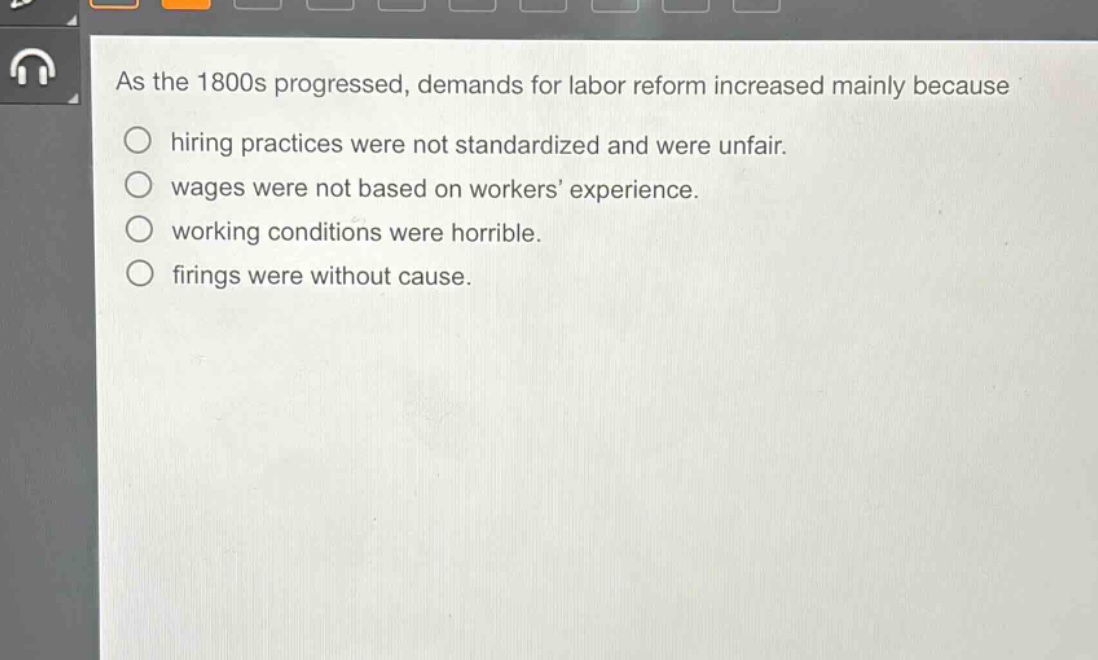 as the 1800s progressed, demands for labor reform increased mainly because\n○ hiring practices were not standardized and were unfair.\n○ wages were not based on workers’ experience.\n○ working conditions were horrible.\n○ firings were without cause.