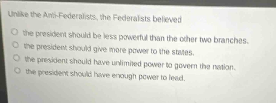 unlike the anti - federalists, the federalists believed\nthe president should be less powerful than the other two branches.\nthe president should give more power to the states.\nthe president should have unlimited power to govern the nation.\nthe president should have enough power to lead.
