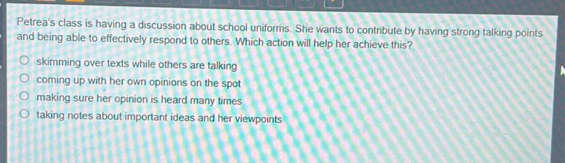 petreas class is having a discussion about school uniforms. she wants to contribute by having strong talking points and being able to effectively respond to others. which action will help her achieve this?\nskimming over texts while others are talking\ncoming up with her own opinions on the spot\nmaking sure her opinion is heard many times\ntaking notes about important ideas and her viewpoints