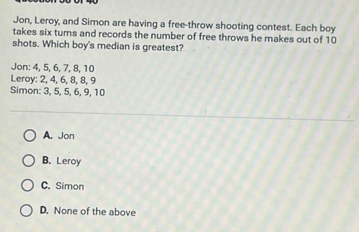 jon, leroy, and simon are having a free - throw shooting contest. each boy takes six turns and records the number of free throws he makes out of 10 shots. which boys median is greatest?\njon: 4, 5, 6, 7, 8, 10\nleroy: 2, 4, 6, 8, 8, 9\nsimon: 3, 5, 5, 6, 9, 10\n\na. jon\nb. leroy\nc. simon\nd. none of the above