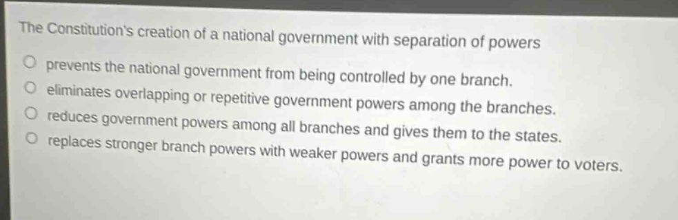 the constitutions creation of a national government with separation of powers\npre - vents the national government from being controlled by one branch.\neliminates overlapping or repetitive government powers among the branches.\nreduces government powers among all branches and gives them to the states.\nreplaces stronger branch powers with weaker powers and grants more power to voters.