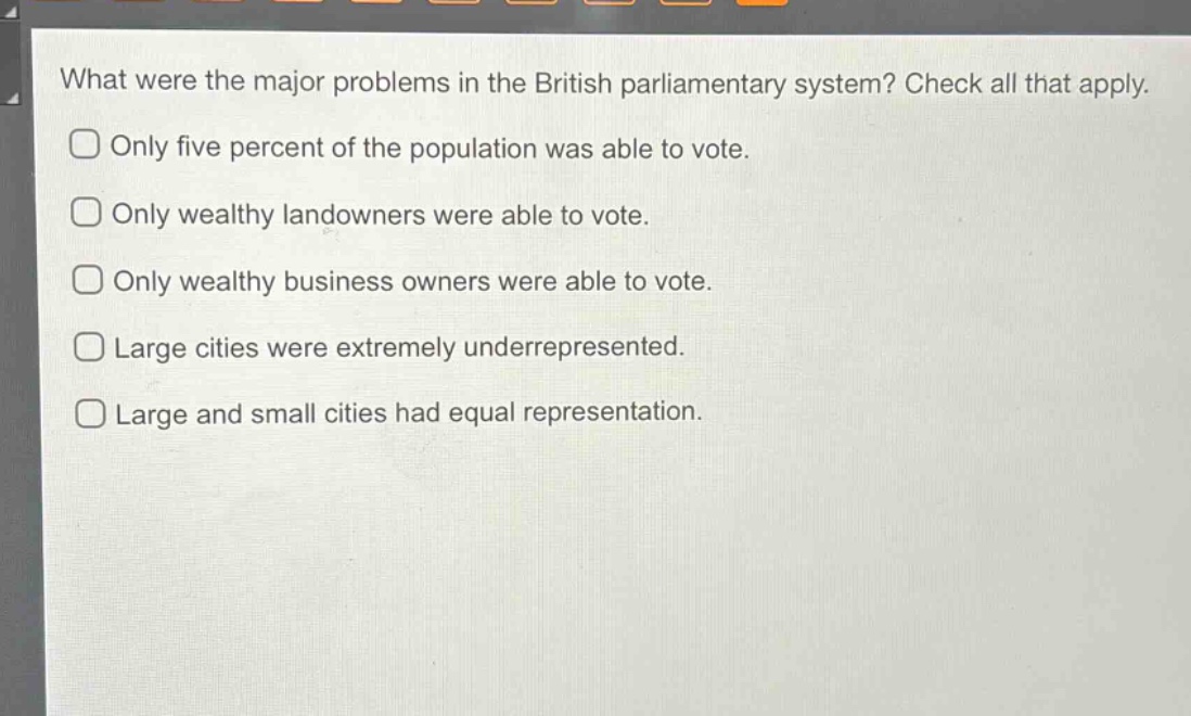 what were the major problems in the british parliamentary system? check all that apply.\nonly five percent of the population was able to vote.\nonly wealthy landowners were able to vote.\nonly wealthy business owners were able to vote.\nlarge cities were extremely underrepresented.\nlarge and small cities had equal representation.