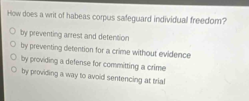 how does a writ of habeas corpus safeguard individual freedom?\nby preventing arrest and detention\nby preventing detention for a crime without evidence\nby providing a defense for committing a crime\nby providing a way to avoid sentencing at trial