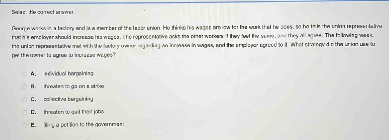 select the correct answer.\ngeorge works in a factory and is a member of the labor union. he thinks his wages are low for the work that he does, so he tells the union representative that his employer should increase his wages. the representative asks the other workers if they feel the same, and they all agree. the following week, the union representative met with the factory owner regarding an increase in wages, and the employer agreed to it. what strategy did the union use to get the owner to agree to increase wages?\n\na. individual bargaining\n\nb. threaten to go on a strike\n\nc. collective bargaining\n\nd. threaten to quit their jobs\n\ne. filing a petition to the government