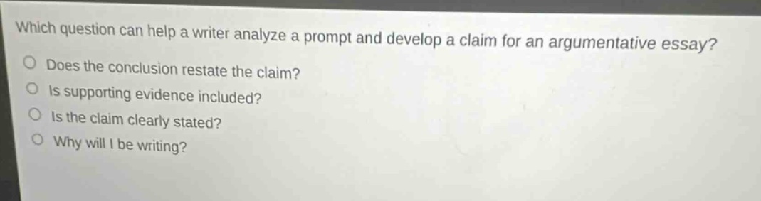 which question can help a writer analyze a prompt and develop a claim for an argumentative essay?\ndoes the conclusion restate the claim?\nis supporting evidence included?\nis the claim clearly stated?\nwhy will i be writing?