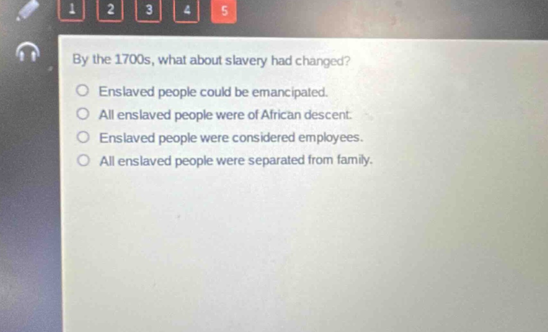 by the 1700s, what about slavery had changed?\nenslaved people could be emancipated.\nall enslaved people were of african descent.\nenslaved people were considered employees.\nall enslaved people were separated from family.