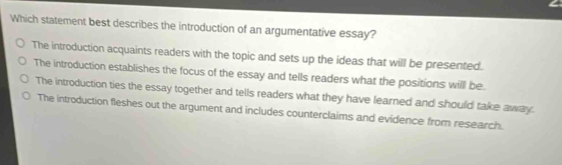 which statement best describes the introduction of an argumentative essay?\nthe introduction acquaints readers with the topic and sets up the ideas that will be presented.\nthe introduction establishes the focus of the essay and tells readers what the positions will be.\nthe introduction ties the essay together and tells readers what they have learned and should take away.\nthe introduction fleshes out the argument and includes counterclaims and evidence from research.