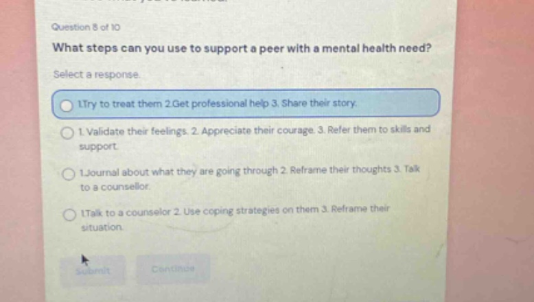 question 8 of 10\nwhat steps can you use to support a peer with a mental health need?\nselect a response.\n1.try to treat them 2.get professional help 3. share their story.\n1. validate their feelings. 2. appreciate their courage. 3. refer them to skills and support.\n1.journal about what they are going through 2. reframe their thoughts 3. talk to a counsellor.\n1.talk to a counselor 2. use coping strategies on them 3. reframe their situation.