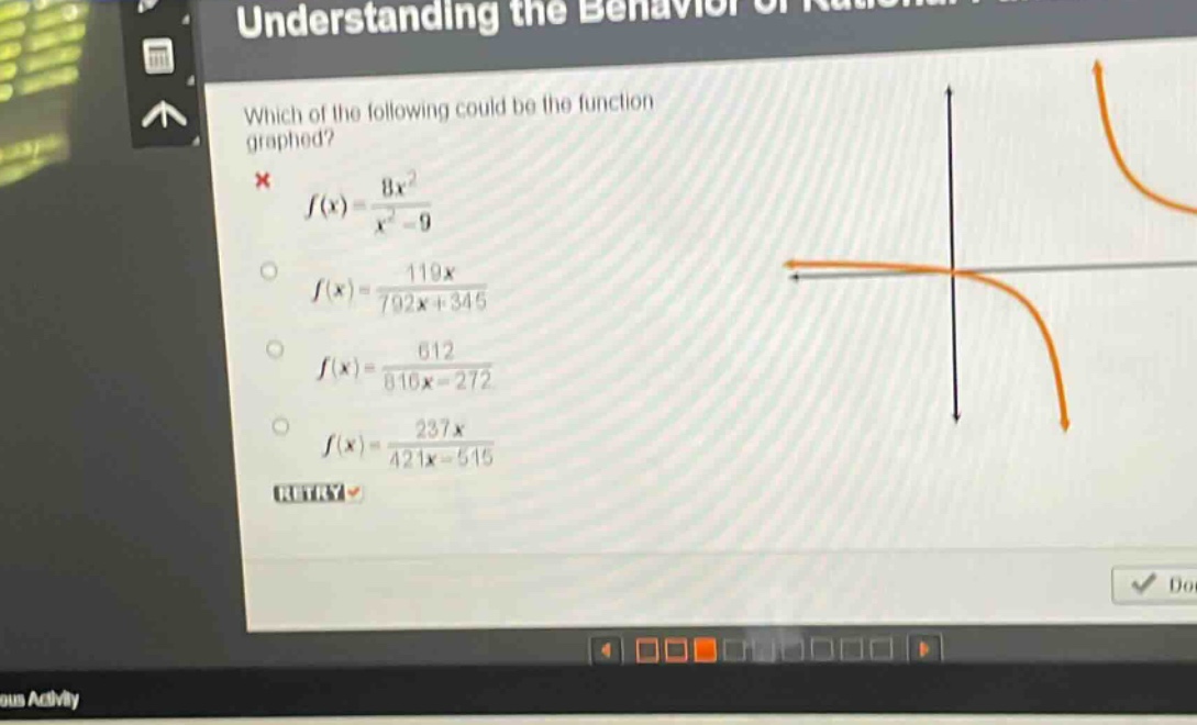 which of the following could be the function graphed?\n$f(x)=\frac{8x^{2}}{x^{2}-9}$\n$f(x)=\frac{119x}{792x + 345}$\n$f(x)=\frac{612}{816x - 272}$\n$f(x)=\frac{237x}{421x - 515}$\nretry