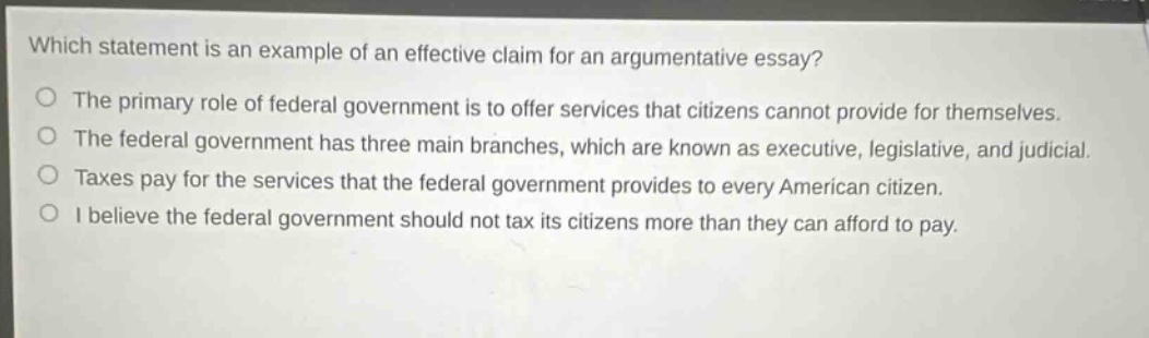 which statement is an example of an effective claim for an argumentative essay?\nthe primary role of federal government is to offer services that citizens cannot provide for themselves.\nthe federal government has three main branches, which are known as executive, legislative, and judicial.\ntaxes pay for the services that the federal government provides to every american citizen.\ni believe the federal government should not tax its citizens more than they can afford to pay.