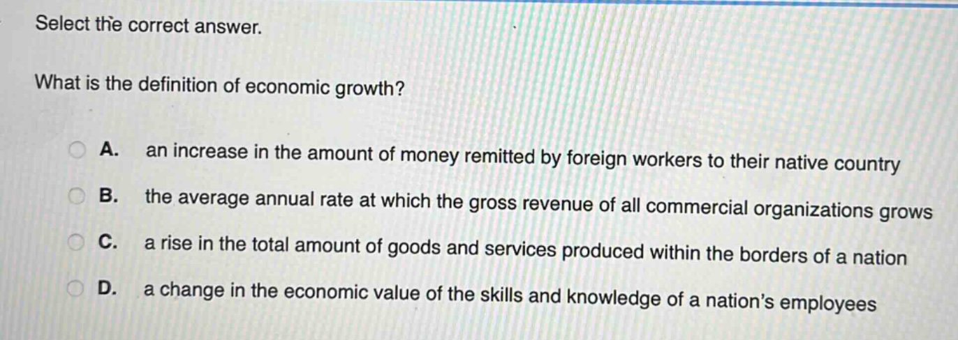 select the correct answer.\nwhat is the definition of economic growth?\na. an increase in the amount of money remitted by foreign workers to their native country\nb. the average annual rate at which the gross revenue of all commercial organizations grows\nc. a rise in the total amount of goods and services produced within the borders of a nation\nd. a change in the economic value of the skills and knowledge of a nations employees