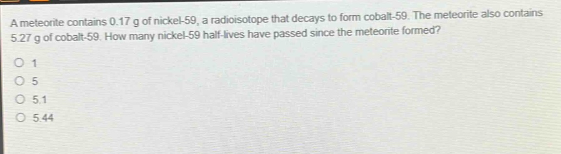 a meteorite contains 0.17 g of nickel - 59, a radioisotope that decays to form cobalt - 59. the meteorite also contains 5.27 g of cobalt - 59. how many nickel - 59 half - lives have passed since the meteorite formed?\no 1\no 5\no 5.1\no 5.44