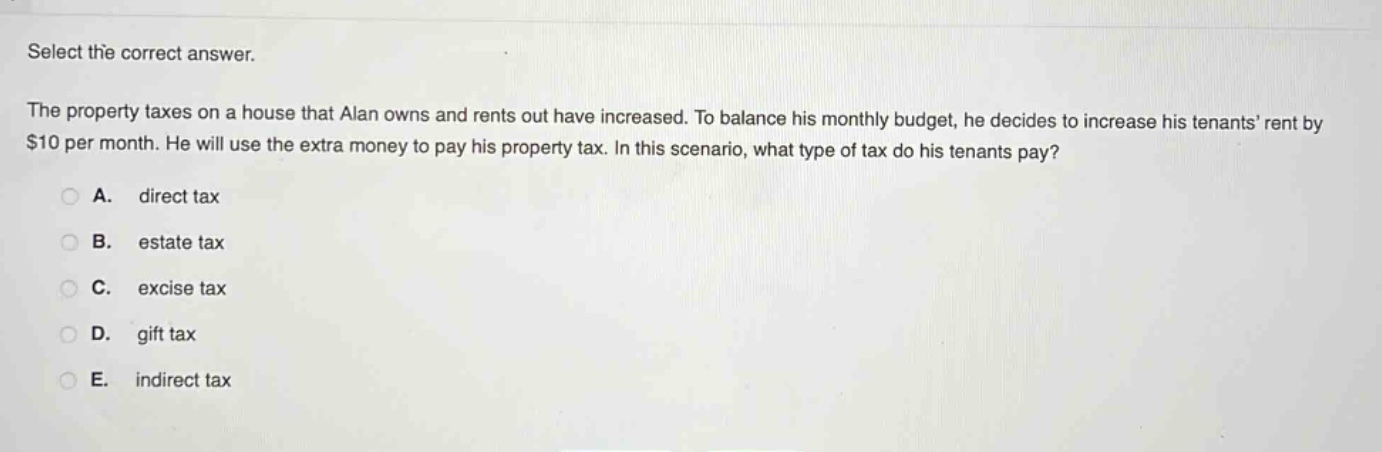 select the correct answer.\nthe property taxes on a house that alan owns and rents out have increased. to balance his monthly budget, he decides to increase his tenants’ rent by $10 per month. he will use the extra money to pay his property tax. in this scenario, what type of tax do his tenants pay?\na. direct tax\nb. estate tax\nc. excise tax\nd. gift tax\ne. indirect tax