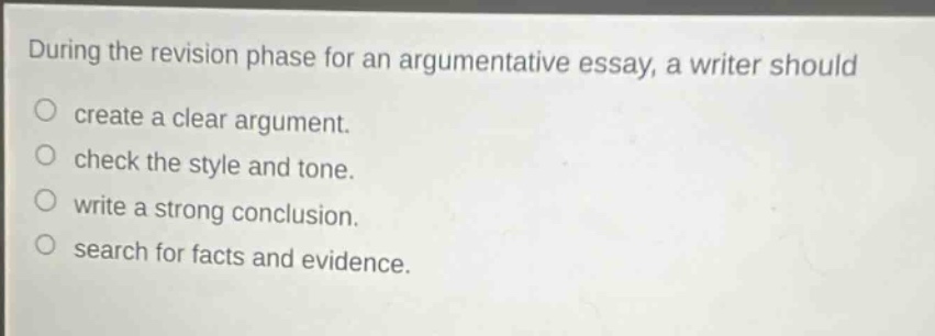 during the revision phase for an argumentative essay, a writer should\ncreate a clear argument.\ncheck the style and tone.\nwrite a strong conclusion.\nsearch for facts and evidence.