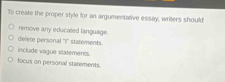 to create the proper style for an argumentative essay, writers should\nremove any educated language.\ndelete personal \i\ statements.\ninclude vague statements.\nfocus on personal statements.