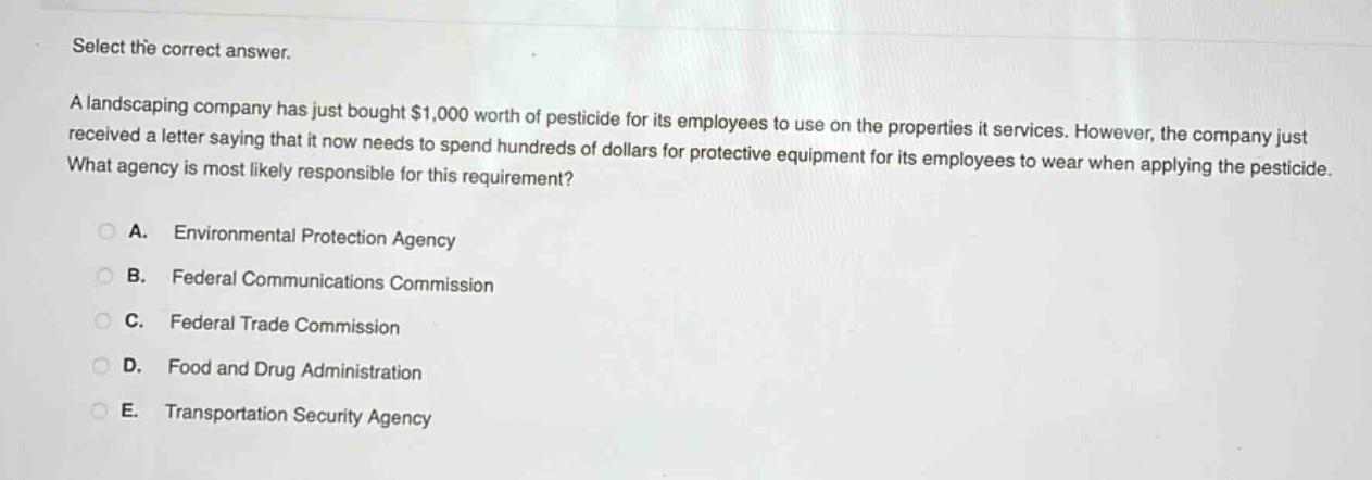 select the correct answer.\na landscaping company has just bought $1,000 worth of pesticide for its employees to use on the properties it services. however, the company just received a letter saying that it now needs to spend hundreds of dollars for protective equipment for its employees to wear when applying the pesticide. what agency is most likely responsible for this requirement?\n\na. environmental protection agency\n\nb. federal communications commission\n\nc. federal trade commission\n\nd. food and drug administration\n\ne. transportation security agency
