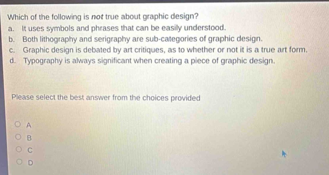 which of the following is not true about graphic design?\na. it uses symbols and phrases that can be easily understood.\nb. both lithography and serigraphy are sub - categories of graphic design.\nc. graphic design is debated by art critiques, as to whether or not it is a true art form.\nd. typography is always significant when creating a piece of graphic design.\nplease select the best answer from the choices provided\na\nb\nc\nd