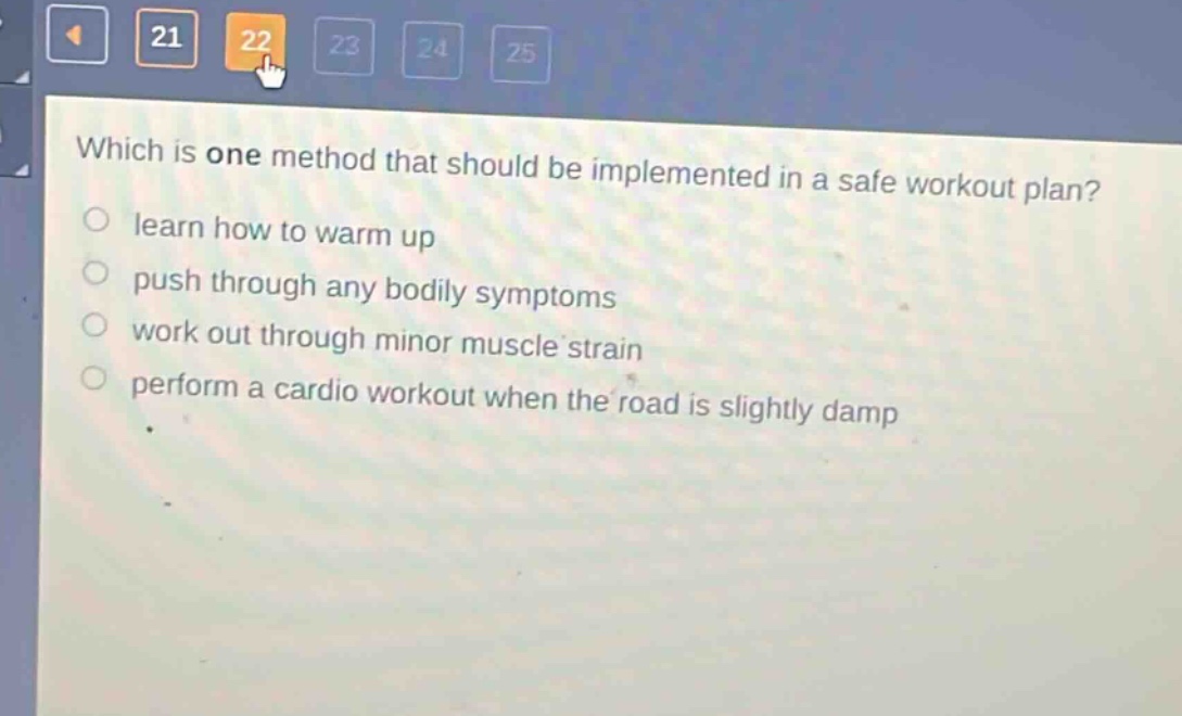 which is one method that should be implemented in a safe workout plan?\nlearn how to warm up\npush through any bodily symptoms\nwork out through minor muscle strain\nperform a cardio workout when the road is slightly damp