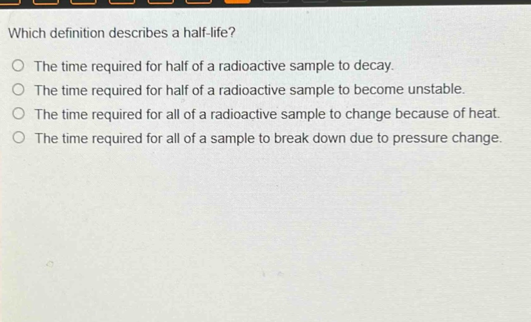 which definition describes a half - life?\nthe time required for half of a radioactive sample to decay.\nthe time required for half of a radioactive sample to become unstable.\nthe time required for all of a radioactive sample to change because of heat.\nthe time required for all of a sample to break down due to pressure change.