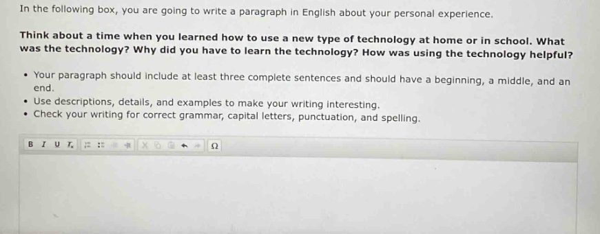 in the following box, you are going to write a paragraph in english about your personal experience. think about a time when you learned how to use a new type of technology at home or in school. what was the technology? why did you have to learn the technology? how was using the technology helpful? • your paragraph should include at least three complete sentences and should have a beginning, a middle, and an end. • use descriptions, details, and examples to make your writing interesting. • check your writing for correct grammar, capital letters, punctuation, and spelling.
