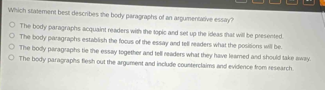 which statement best describes the body paragraphs of an argumentative essay?\nthe body paragraphs acquaint readers with the topic and set up the ideas that will be presented.\nthe body paragraphs establish the focus of the essay and tell readers what the positions will be.\nthe body paragraphs tie the essay together and tell readers what they have learned and should take away.\nthe body paragraphs flesh out the argument and include counterclaims and evidence from research.
