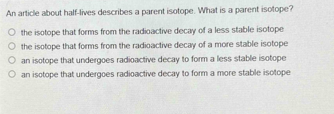 an article about half - lives describes a parent isotope. what is a parent isotope?\no the isotope that forms from the radioactive decay of a less stable isotope\no the isotope that forms from the radioactive decay of a more stable isotope\no an isotope that undergoes radioactive decay to form a less stable isotope\no an isotope that undergoes radioactive decay to form a more stable isotope