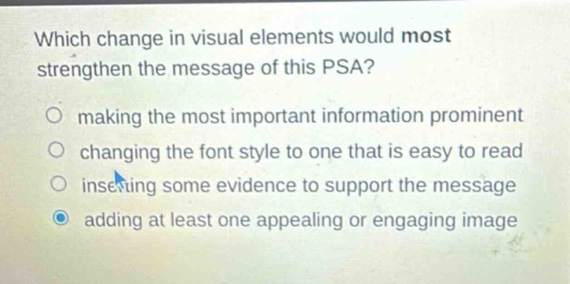 which change in visual elements would most strengthen the message of this psa?\n○ making the most important information prominent\n○ changing the font style to one that is easy to read\n○ inserting some evidence to support the message\n○ adding at least one appealing or engaging image