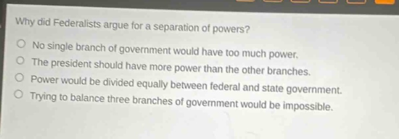 why did federalists argue for a separation of powers?\nno single branch of government would have too much power.\nthe president should have more power than the other branches.\npower would be divided equally between federal and state government.\ntrying to balance three branches of government would be impossible.
