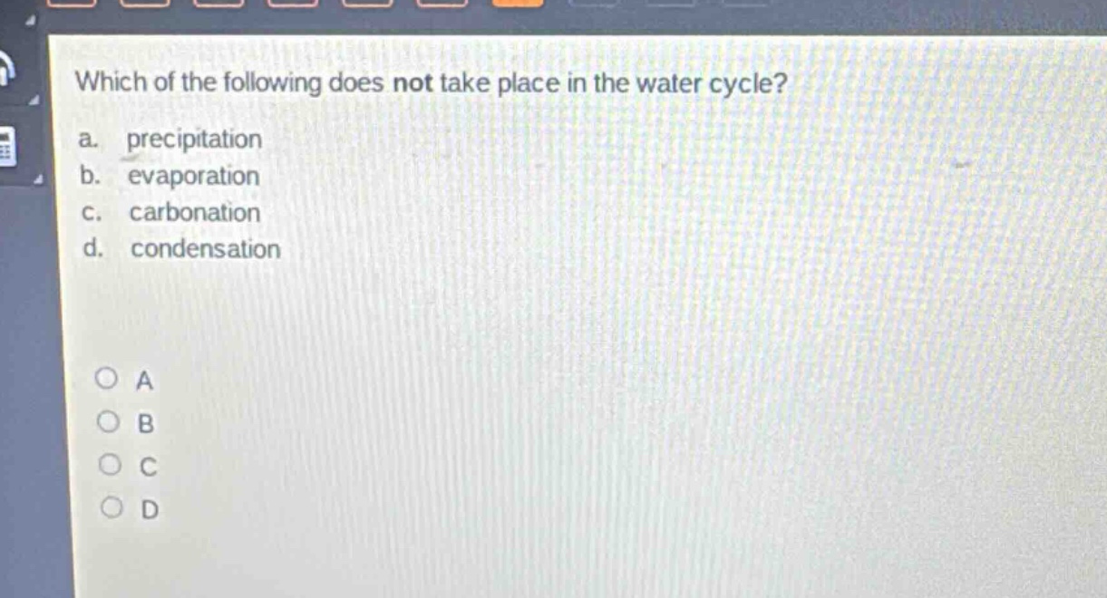 which of the following does not take place in the water cycle?\na. precipitation\nb. evaporation\nc. carbonation\nd. condensation\n\no a\no b\no c\no d